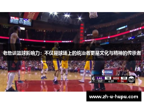 老詹谈篮球影响力：不仅是球场上的统治者更是文化与精神的传承者