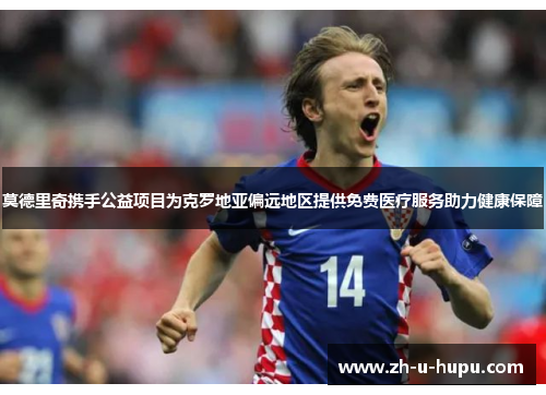 莫德里奇携手公益项目为克罗地亚偏远地区提供免费医疗服务助力健康保障 莫德里奇携手公益项目为克罗地亚偏远地区提供免费医疗服务助力健康保障