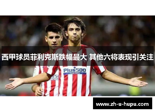 西甲球员菲利克斯跌幅最大 其他六将表现引关注 西甲球员菲利克斯跌幅最大 其他六将表现引关注