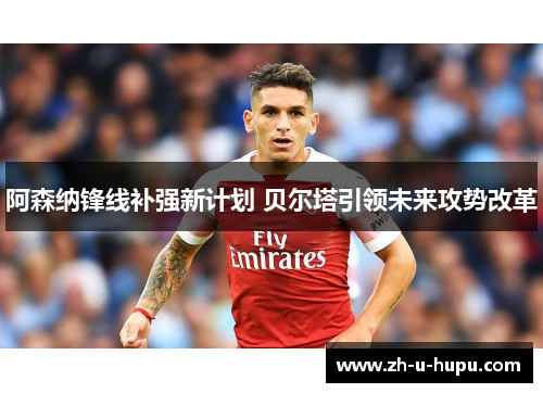 阿森纳锋线补强新计划 贝尔塔引领未来攻势改革