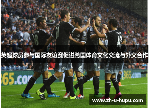 英超球员参与国际友谊赛促进跨国体育文化交流与外交合作