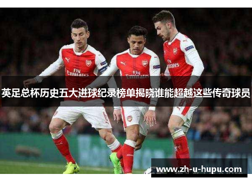 英足总杯历史五大进球纪录榜单揭晓谁能超越这些传奇球员