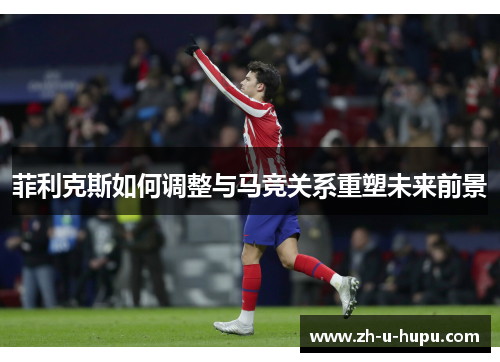 菲利克斯如何调整与马竞关系重塑未来前景 菲利克斯如何调整与马竞关系重塑未来前景